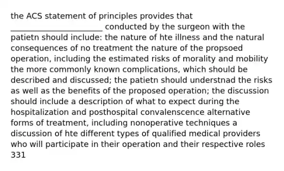 the ACS statement of principles provides that _______________________ conducted by the surgeon with the patietn should include: the nature of hte illness and <a href='https://www.questionai.com/knowledge/khpceknK9n-the-natural' class='anchor-knowledge'>the natural</a> consequences of no treatment the nature of the propsoed operation, including the estimated risks of morality and mobility the more commonly known complications, which should be described and discussed; the patietn should understnad the risks as well as the benefits of the proposed operation; the discussion should include a description of what to expect during the hospitalization and posthospital convalenscence alternative forms of treatment, including nonoperative techniques a discussion of hte different types of qualified medical providers who will participate in their operation and their respective roles 331