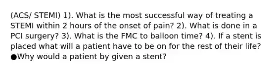 (ACS/ STEMI) 1). What is the most successful way of treating a STEMI within 2 hours of the onset of pain? 2). What is done in a PCI surgery? 3). What is the FMC to balloon time? 4). If a stent is placed what will a patient have to be on for the rest of their life? ●Why would a patient by given a stent?