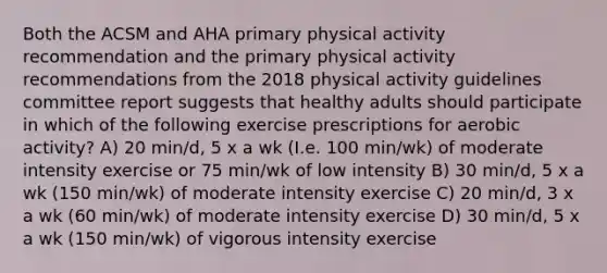 Both the ACSM and AHA primary physical activity recommendation and the primary physical activity recommendations from the 2018 physical activity guidelines committee report suggests that healthy adults should participate in which of the following exercise prescriptions for aerobic activity? A) 20 min/d, 5 x a wk (I.e. 100 min/wk) of moderate intensity exercise or 75 min/wk of low intensity B) 30 min/d, 5 x a wk (150 min/wk) of moderate intensity exercise C) 20 min/d, 3 x a wk (60 min/wk) of moderate intensity exercise D) 30 min/d, 5 x a wk (150 min/wk) of vigorous intensity exercise