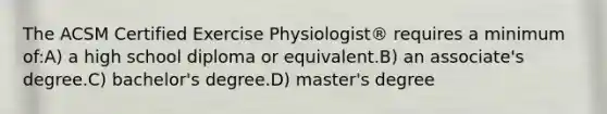 The ACSM Certified Exercise Physiologist® requires a minimum of:A) a high school diploma or equivalent.B) an associate's degree.C) bachelor's degree.D) master's degree