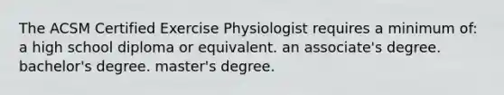 The ACSM Certified Exercise Physiologist requires a minimum of: a high school diploma or equivalent. an associate's degree. bachelor's degree. master's degree.