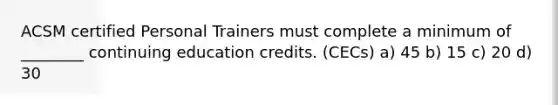 ACSM certified Personal Trainers must complete a minimum of ________ continuing education credits. (CECs) a) 45 b) 15 c) 20 d) 30