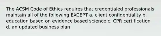 The ACSM Code of Ethics requires that credentialed professionals maintain all of the following EXCEPT a. client confidentiality b. education based on evidence based science c. CPR certification d. an updated business plan