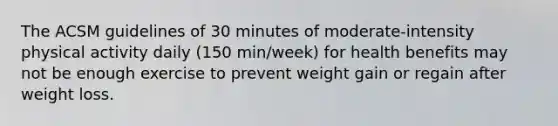 The ACSM guidelines of 30 minutes of moderate-intensity physical activity daily (150 min/week) for health benefits may not be enough exercise to prevent weight gain or regain after weight loss.