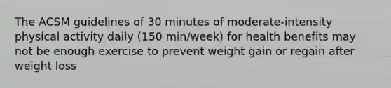 The ACSM guidelines of 30 minutes of moderate-intensity physical activity daily (150 min/week) for health benefits may not be enough exercise to prevent weight gain or regain after weight loss