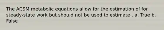 The ACSM metabolic equations allow for the estimation of for steady-state work but should not be used to estimate . a. True b. False