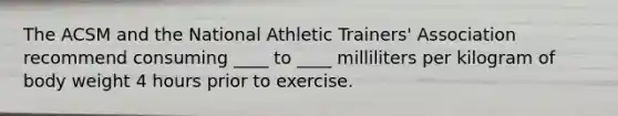 The ACSM and the National Athletic Trainers' Association recommend consuming ____ to ____ milliliters per kilogram of body weight 4 hours prior to exercise.