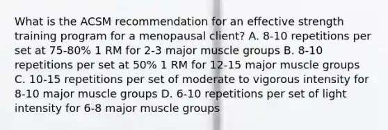 What is the ACSM recommendation for an effective strength training program for a menopausal client? A. 8-10 repetitions per set at 75-80% 1 RM for 2-3 major muscle groups B. 8-10 repetitions per set at 50% 1 RM for 12-15 major muscle groups C. 10-15 repetitions per set of moderate to vigorous intensity for 8-10 major muscle groups D. 6-10 repetitions per set of light intensity for 6-8 major muscle groups