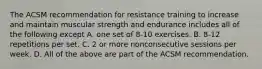 The ACSM recommendation for resistance training to increase and maintain muscular strength and endurance includes all of the following except A. one set of 8-10 exercises. B. 8-12 repetitions per set. C. 2 or more nonconsecutive sessions per week. D. All of the above are part of the ACSM recommendation.