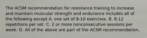 The ACSM recommendation for resistance training to increase and maintain muscular strength and endurance includes all of the following except A. one set of 8-10 exercises. B. 8-12 repetitions per set. C. 2 or more nonconsecutive sessions per week. D. All of the above are part of the ACSM recommendation.