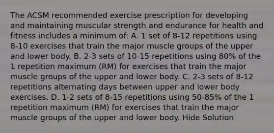 The ACSM recommended exercise prescription for developing and maintaining muscular strength and endurance for health and fitness includes a minimum of: A. 1 set of 8-12 repetitions using 8-10 exercises that train the major muscle groups of the upper and lower body. B. 2-3 sets of 10-15 repetitions using 80% of the 1 repetition maximum (RM) for exercises that train the major muscle groups of the upper and lower body. C. 2-3 sets of 8-12 repetitions alternating days between upper and lower body exercises. D. 1-2 sets of 8-15 repetitions using 50-85% of the 1 repetition maximum (RM) for exercises that train the major muscle groups of the upper and lower body. Hide Solution