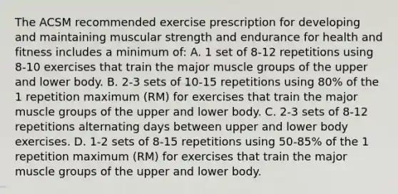 The ACSM recommended exercise prescription for developing and maintaining muscular strength and endurance for health and fitness includes a minimum of: A. 1 set of 8-12 repetitions using 8-10 exercises that train the major muscle groups of the upper and lower body. B. 2-3 sets of 10-15 repetitions using 80% of the 1 repetition maximum (RM) for exercises that train the major muscle groups of the upper and lower body. C. 2-3 sets of 8-12 repetitions alternating days between upper and lower body exercises. D. 1-2 sets of 8-15 repetitions using 50-85% of the 1 repetition maximum (RM) for exercises that train the major muscle groups of the upper and lower body.