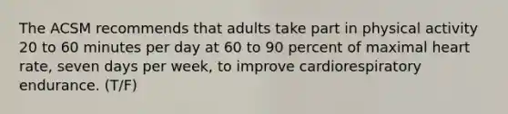 The ACSM recommends that adults take part in physical activity 20 to 60 minutes per day at 60 to 90 percent of maximal heart rate, seven days per week, to improve cardiorespiratory endurance. (T/F)