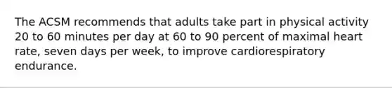 The ACSM recommends that adults take part in physical activity 20 to 60 minutes per day at 60 to 90 percent of maximal heart rate, seven days per week, to improve cardiorespiratory endurance.