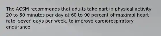 The ACSM recommends that adults take part in physical activity 20 to 60 minutes per day at 60 to 90 percent of maximal heart rate, seven days per week, to improve cardiorespiratory endurance