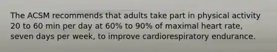 The ACSM recommends that adults take part in physical activity 20 to 60 min per day at 60% to 90% of maximal heart rate, seven days per week, to improve cardiorespiratory endurance.