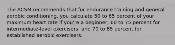 The ACSM recommends that for endurance training and general aerobic conditioning, you calculate 50 to 65 percent of your maximum heart rate if you're a beginner; 60 to 75 percent for intermediate-level exercisers; and 70 to 85 percent for established aerobic exercisers.