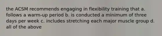 the ACSM recommends engaging in flexibility training that a. follows a warm-up period b. is conducted a minimum of three days per week c. includes stretching each major muscle group d. all of the above