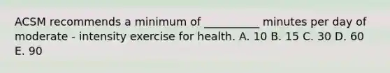 ACSM recommends a minimum of __________ minutes per day of moderate - intensity exercise for health. A. 10 B. 15 C. 30 D. 60 E. 90