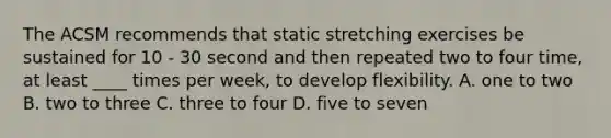 The ACSM recommends that static stretching exercises be sustained for 10 - 30 second and then repeated two to four time, at least ____ times per week, to develop flexibility. A. one to two B. two to three C. three to four D. five to seven