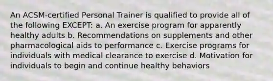 An ACSM-certified Personal Trainer is qualified to provide all of the following EXCEPT: a. An exercise program for apparently healthy adults b. Recommendations on supplements and other pharmacological aids to performance c. Exercise programs for individuals with medical clearance to exercise d. Motivation for individuals to begin and continue healthy behaviors