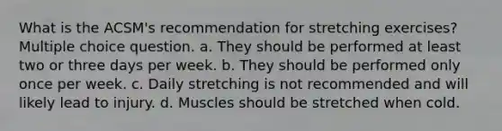 What is the ACSM's recommendation for stretching exercises? Multiple choice question. a. They should be performed at least two or three days per week. b. They should be performed only once per week. c. Daily stretching is not recommended and will likely lead to injury. d. Muscles should be stretched when cold.