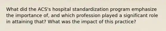 What did the ACS's hospital standardization program emphasize the importance of, and which profession played a significant role in attaining that? What was the impact of this practice?