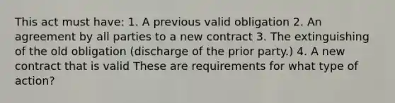 This act must have: 1. A previous valid obligation 2. An agreement by all parties to a new contract 3. The extinguishing of the old obligation (discharge of the prior party.) 4. A new contract that is valid These are requirements for what type of action?