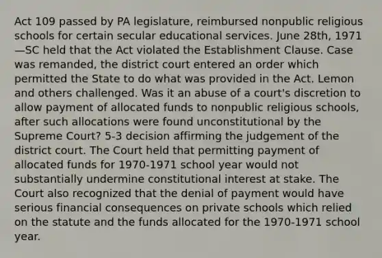 Act 109 passed by PA legislature, reimbursed nonpublic religious schools for certain secular educational services. June 28th, 1971—SC held that the Act violated the Establishment Clause. Case was remanded, the district court entered an order which permitted the State to do what was provided in the Act. Lemon and others challenged. Was it an abuse of a court's discretion to allow payment of allocated funds to nonpublic religious schools, after such allocations were found unconstitutional by the Supreme Court? 5-3 decision affirming the judgement of the district court. The Court held that permitting payment of allocated funds for 1970-1971 school year would not substantially undermine constitutional interest at stake. The Court also recognized that the denial of payment would have serious financial consequences on private schools which relied on the statute and the funds allocated for the 1970-1971 school year.