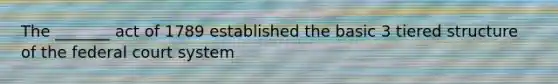 The _______ act of 1789 established the basic 3 tiered structure of the federal court system