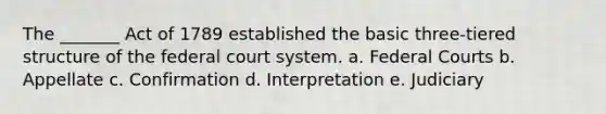 The _______ Act of 1789 established the basic three-tiered structure of the federal court system. a. Federal Courts b. Appellate c. Confirmation d. Interpretation e. Judiciary