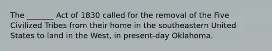 The _______ Act of 1830 called for the removal of the Five Civilized Tribes from their home in the southeastern United States to land in the West, in present-day Oklahoma.