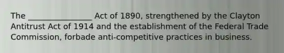 The ________________ Act of 1890, strengthened by the Clayton Antitrust Act of 1914 and the establishment of the Federal Trade Commission, forbade anti-competitive practices in business.