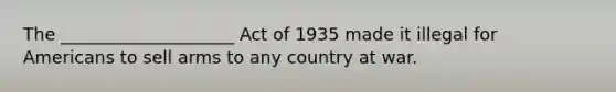 The ____________________ Act of 1935 made it illegal for Americans to sell arms to any country at war.