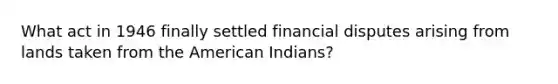 What act in 1946 finally settled financial disputes arising from lands taken from the American Indians?