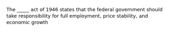 The _____ act of 1946 states that the federal government should take responsibility for full employment, price stability, and economic growth