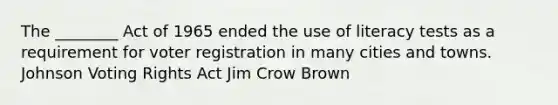 The ________ Act of 1965 ended the use of literacy tests as a requirement for voter registration in many cities and towns. Johnson Voting Rights Act Jim Crow Brown