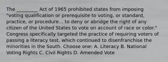 The _________ Act of 1965 prohibited states from imposing "voting qualification or prerequisite to voting, or standard, practice, or procedure... to deny or abridge the right of any citizen of the United States to vote on account of race or color." Congress specifically targeted the practice of requiring voters of passing a literacy test, which continued to disenfranchise the minorities in the South. Choose one: A. Literacy B. National Voting Rights C. Civil Rights D. Amended Vote