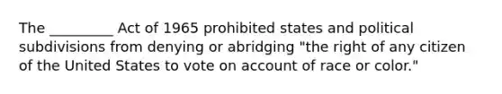 The _________ Act of 1965 prohibited states and political subdivisions from denying or abridging "the right of any citizen of the United States to vote on account of race or color."