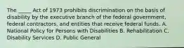 The _____ Act of 1973 prohibits discrimination on the basis of disability by the executive branch of the federal government, federal contractors, and entities that receive federal funds. A. National Policy for Persons with Disabilities B. Rehabilitation C. Disability Services D. Public General