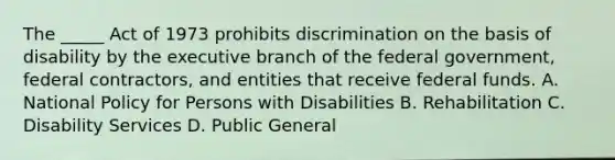 The _____ Act of 1973 prohibits discrimination on the basis of disability by the executive branch of the federal government, federal contractors, and entities that receive federal funds. A. National Policy for Persons with Disabilities B. Rehabilitation C. Disability Services D. Public General