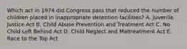 Which act in 1974 did Congress pass that reduced the number of children placed in inappropriate detention facilities? A. Juvenile Justice Act B. Child Abuse Prevention and Treatment Act C. No Child Left Behind Act D. Child Neglect and Maltreatment Act E. Race to the Top Act