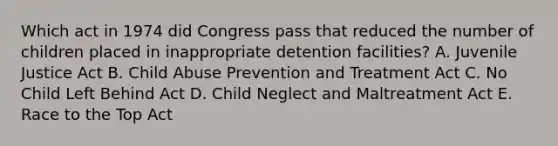 Which act in 1974 did Congress pass that reduced the number of children placed in inappropriate detention facilities? A. Juvenile Justice Act B. Child Abuse Prevention and Treatment Act C. No Child Left Behind Act D. Child Neglect and Maltreatment Act E. Race to the Top Act