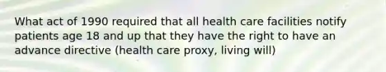 What act of 1990 required that all health care facilities notify patients age 18 and up that they have the right to have an advance directive (health care proxy, living will)