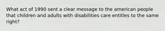 What act of 1990 sent a clear message to the american people that children and adults with disabilities care entitles to the same right?