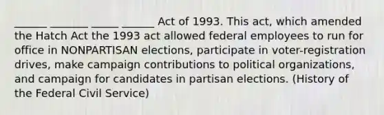 ______ _______ _____ ______ Act of 1993. This act, which amended the Hatch Act the 1993 act allowed federal employees to run for office in NONPARTISAN elections, participate in voter-registration drives, make campaign contributions to political organizations, and campaign for candidates in partisan elections. (History of the Federal Civil Service)