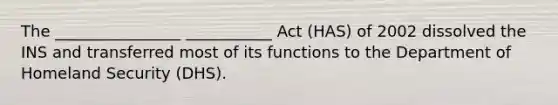 The ________________ ___________ Act (HAS) of 2002 dissolved the INS and transferred most of its functions to the Department of Homeland Security (DHS).