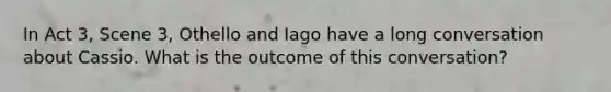 In Act 3, Scene 3, Othello and Iago have a long conversation about Cassio. What is the outcome of this conversation?