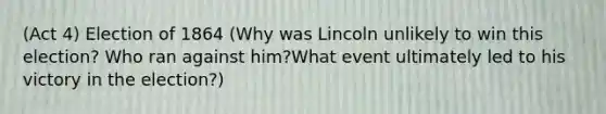 (Act 4) Election of 1864 (Why was Lincoln unlikely to win this election? Who ran against him?What event ultimately led to his victory in the election?)