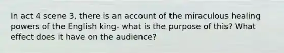 In act 4 scene 3, there is an account of the miraculous healing powers of the English king- what is the purpose of this? What effect does it have on the audience?